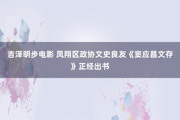 吉泽明步电影 凤翔区政协文史良友《窦应昌文存》正经出书