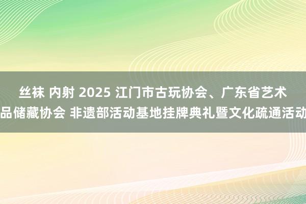 丝袜 内射 2025 江门市古玩协会、广东省艺术品储藏协会 非遗部活动基地挂牌典礼暨文化疏通活动