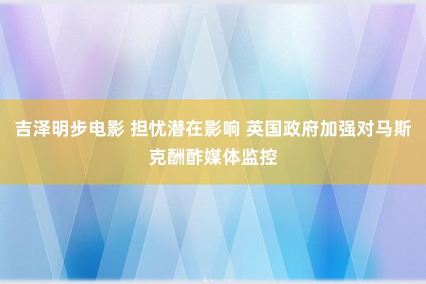 吉泽明步电影 担忧潜在影响 英国政府加强对马斯克酬酢媒体监控