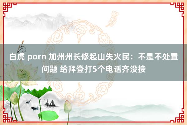 白虎 porn 加州州长修起山失火民：不是不处置问题 给拜登打5个电话齐没接