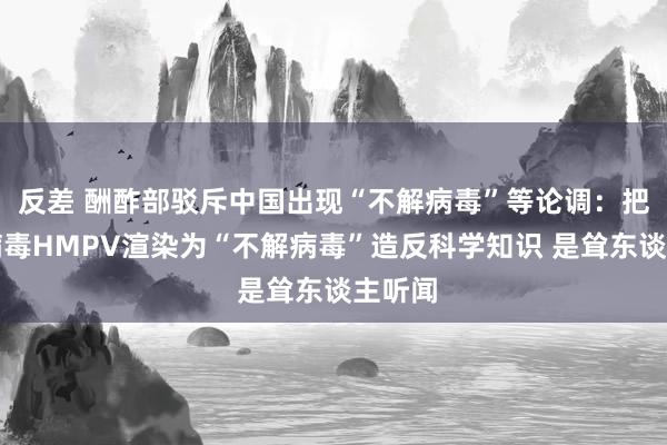 反差 酬酢部驳斥中国出现“不解病毒”等论调：把常见病毒HMPV渲染为“不解病毒”造反科学知识 是耸东谈主听闻