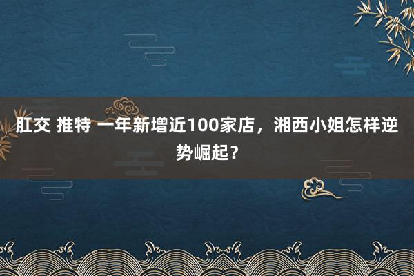 肛交 推特 一年新增近100家店，湘西小姐怎样逆势崛起？