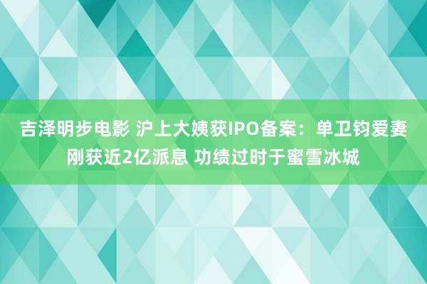 吉泽明步电影 沪上大姨获IPO备案：单卫钧爱妻刚获近2亿派息 功绩过时于蜜雪冰城