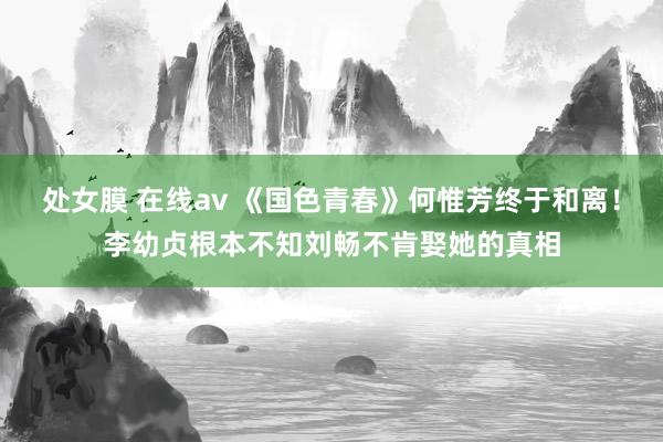 处女膜 在线av 《国色青春》何惟芳终于和离！李幼贞根本不知刘畅不肯娶她的真相