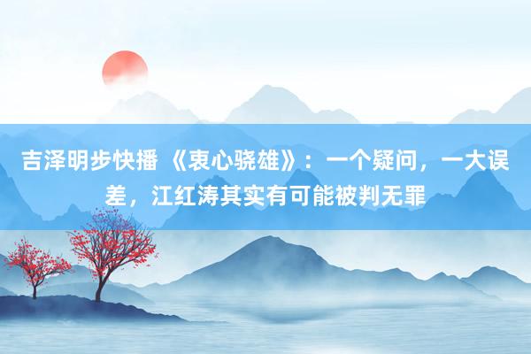 吉泽明步快播 《衷心骁雄》：一个疑问，一大误差，江红涛其实有可能被判无罪