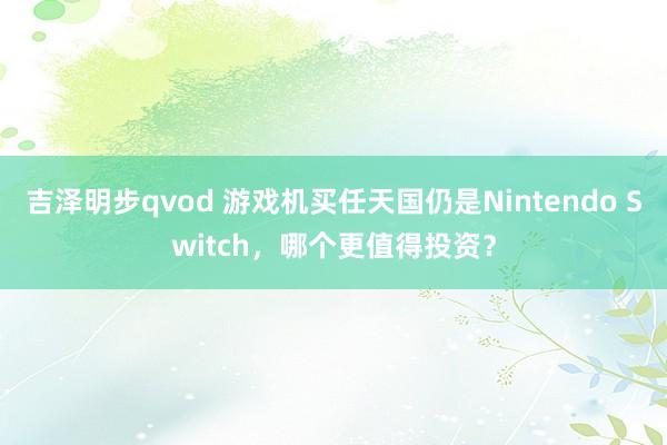 吉泽明步qvod 游戏机买任天国仍是Nintendo Switch，哪个更值得投资？