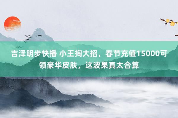 吉泽明步快播 小王掏大招，春节充值15000可领豪华皮肤，这波果真太合算