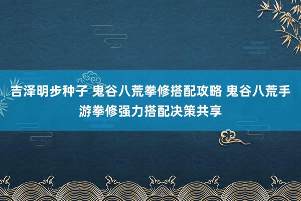 吉泽明步种子 鬼谷八荒拳修搭配攻略 鬼谷八荒手游拳修强力搭配决策共享