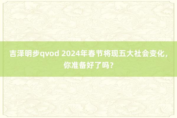 吉泽明步qvod 2024年春节将现五大社会变化，你准备好了吗？