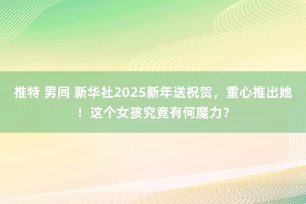 推特 男同 新华社2025新年送祝贺，重心推出她！这个女孩究竟有何魔力？