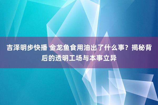 吉泽明步快播 金龙鱼食用油出了什么事？揭秘背后的透明工场与本事立异