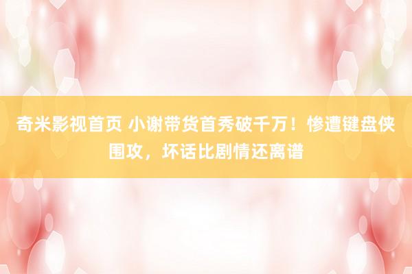 奇米影视首页 小谢带货首秀破千万！惨遭键盘侠围攻，坏话比剧情还离谱