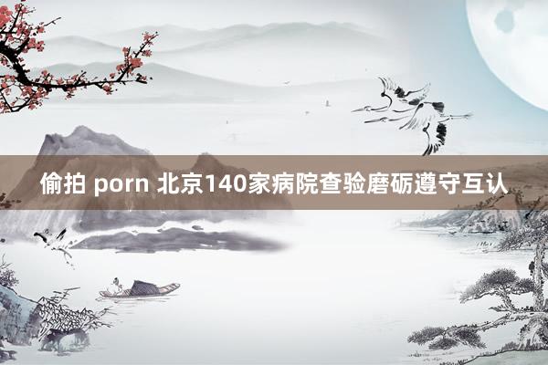 偷拍 porn 北京140家病院查验磨砺遵守互认