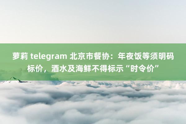 萝莉 telegram 北京市餐协：年夜饭等须明码标价，酒水及海鲜不得标示“时令价”