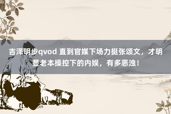 吉泽明步qvod 直到官媒下场力挺张颂文，才明显老本操控下的内娱，有多恶浊！