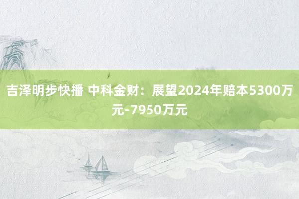 吉泽明步快播 中科金财：展望2024年赔本5300万元-7950万元