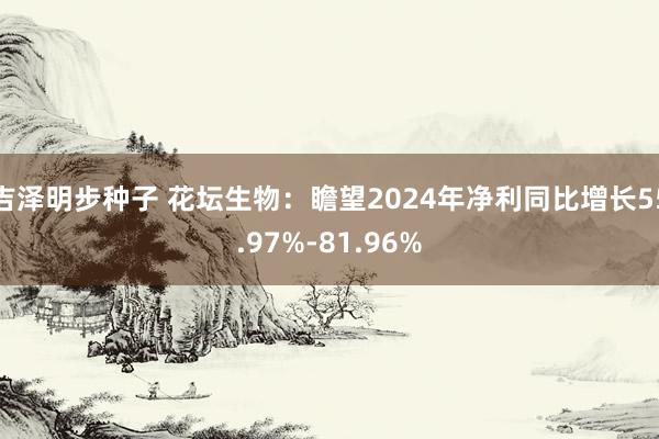 吉泽明步种子 花坛生物：瞻望2024年净利同比增长55.97%-81.96%