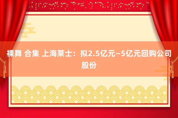 裸舞 合集 上海莱士：拟2.5亿元—5亿元回购公司股份