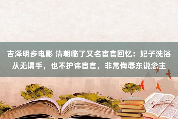 吉泽明步电影 清朝临了又名宦官回忆：妃子洗浴从无谓手，也不护讳宦官，非常侮辱东说念主