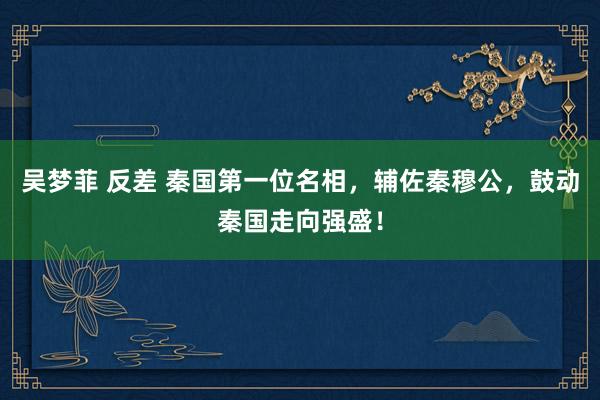 吴梦菲 反差 秦国第一位名相，辅佐秦穆公，鼓动秦国走向强盛！