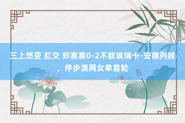 三上悠亚 肛交 郑赛赛0-2不敌埃瑞卡-安德列娃，停步澳网女单首轮