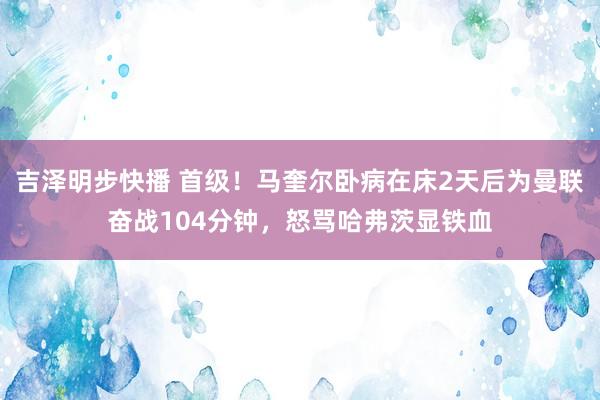 吉泽明步快播 首级！马奎尔卧病在床2天后为曼联奋战104分钟，怒骂哈弗茨显铁血