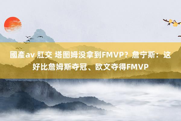 國產av 肛交 塔图姆没拿到FMVP？詹宁斯：这好比詹姆斯夺冠、欧文夺得FMVP