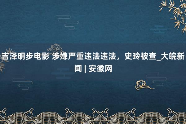 吉泽明步电影 涉嫌严重违法违法，史玲被查_大皖新闻 | 安徽网