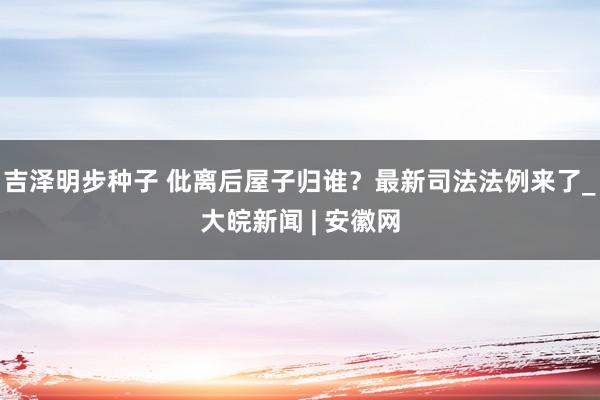 吉泽明步种子 仳离后屋子归谁？最新司法法例来了_大皖新闻 | 安徽网