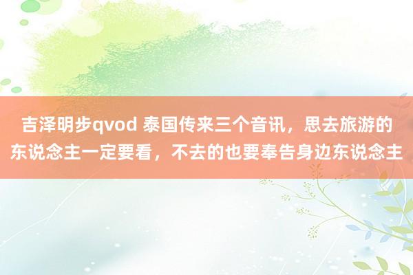 吉泽明步qvod 泰国传来三个音讯，思去旅游的东说念主一定要看，不去的也要奉告身边东说念主