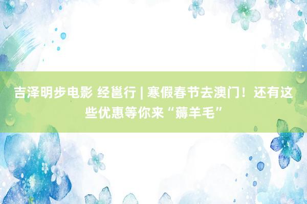 吉泽明步电影 经邕行 | 寒假春节去澳门！还有这些优惠等你来“薅羊毛”