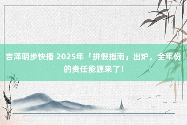 吉泽明步快播 2025年「拼假指南」出炉，全年份的责任能源来了！