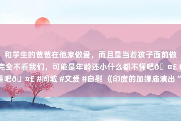 和学生的爸爸在他家做爱，而且是当着孩子面前做爱，太刺激了，孩子完全不看我们，可能是年龄还小什么都不懂吧🤣 #同城 #文爱 #自慰 《印度的加娜庙演出“欲擒先纵”》