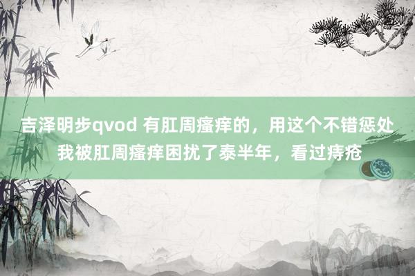 吉泽明步qvod 有肛周瘙痒的，用这个不错惩处 我被肛周瘙痒困扰了泰半年，看过痔疮