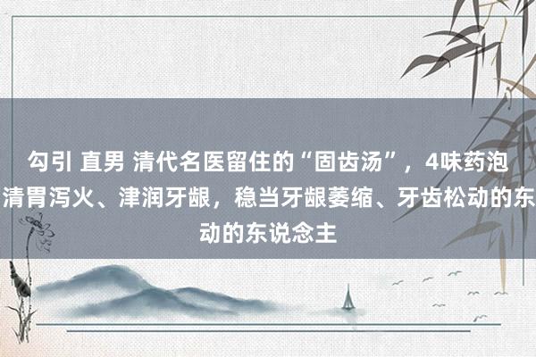 勾引 直男 清代名医留住的“固齿汤”，4味药泡水喝，清胃泻火、津润牙龈，稳当牙龈萎缩、牙齿松动的东说念主