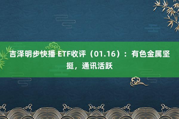 吉泽明步快播 ETF收评（01.16）：有色金属坚挺，通讯活跃