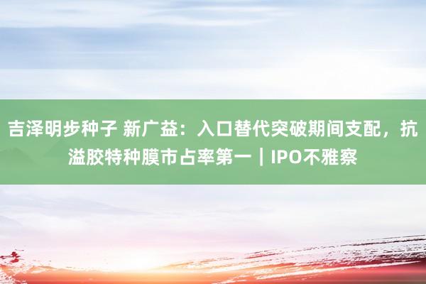 吉泽明步种子 新广益：入口替代突破期间支配，抗溢胶特种膜市占率第一｜IPO不雅察