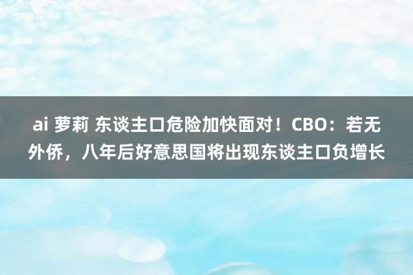 ai 萝莉 东谈主口危险加快面对！CBO：若无外侨，八年后好意思国将出现东谈主口负增长