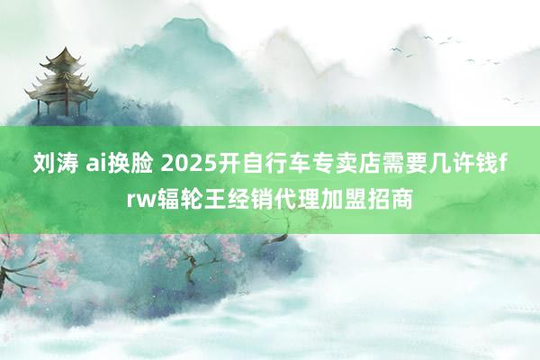 刘涛 ai换脸 2025开自行车专卖店需要几许钱frw辐轮王经销代理加盟招商