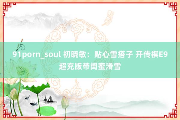 91porn_soul 初晓敏：贴心雪搭子 开传祺E9超充版带闺蜜滑雪