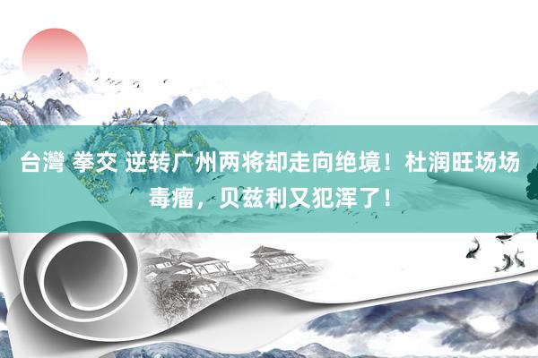 台灣 拳交 逆转广州两将却走向绝境！杜润旺场场毒瘤，贝兹利又犯浑了！