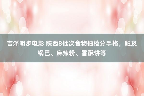 吉泽明步电影 陕西8批次食物抽检分手格，触及锅巴、麻辣粉、香酥饼等