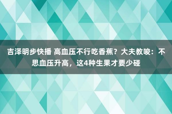 吉泽明步快播 高血压不行吃香蕉？大夫教唆：不思血压升高，这4种生果才要少碰